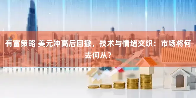 有富策略 美元冲高后回撤，技术与情绪交织：市场将何去何从？