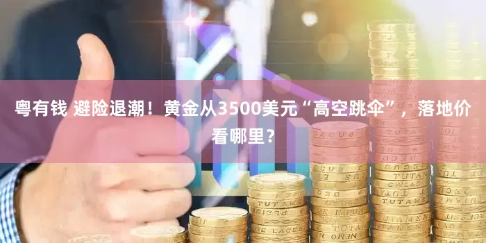 粤有钱 避险退潮！黄金从3500美元“高空跳伞”，落地价看哪里？