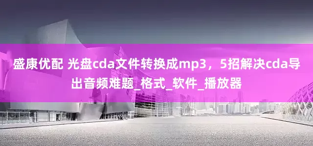 盛康优配 光盘cda文件转换成mp3，5招解决cda导出音频难题_格式_软件_播放器