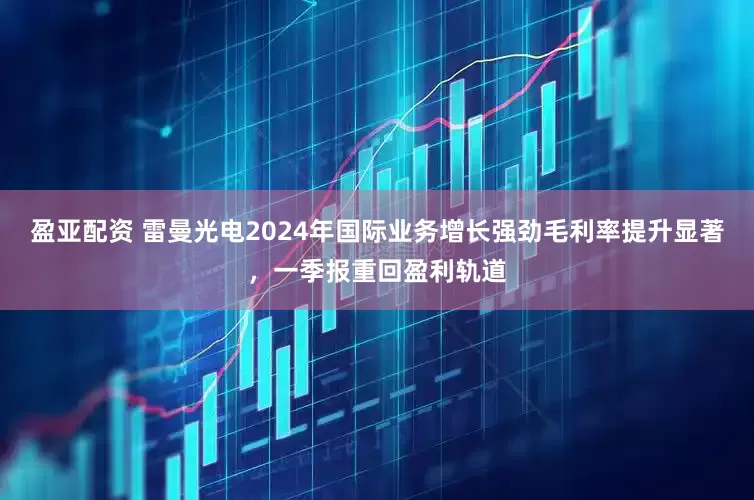 盈亚配资 雷曼光电2024年国际业务增长强劲毛利率提升显著，一季报重回盈利轨道