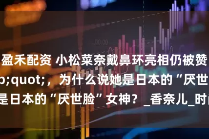 盈禾配资 小松菜奈戴鼻环亮相仍被赞“高级脸"，为什么说她是日本的“厌世脸”女神？_香奈儿_时尚_镜头