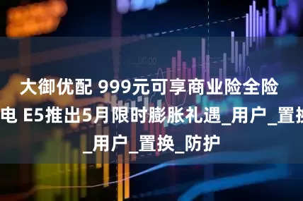 大御优配 999元可享商业险全险 别克纯电 E5推出5月限时膨胀礼遇_用户_置换_防护