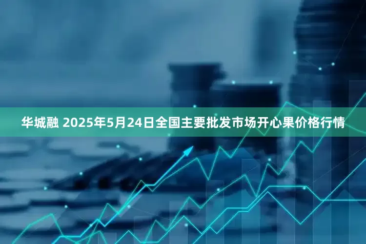 华城融 2025年5月24日全国主要批发市场开心果价格行情