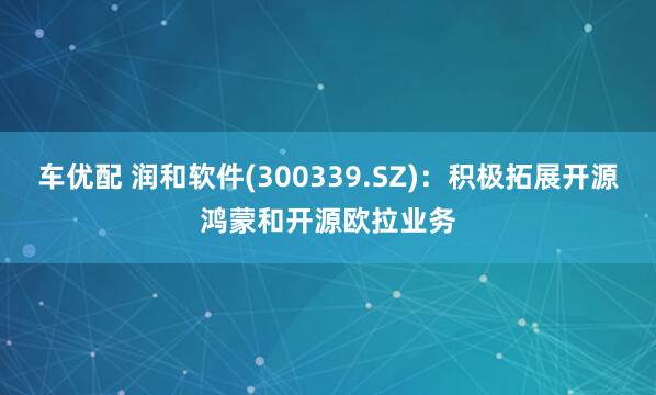 车优配 润和软件(300339.SZ)：积极拓展开源鸿蒙和开源欧拉业务