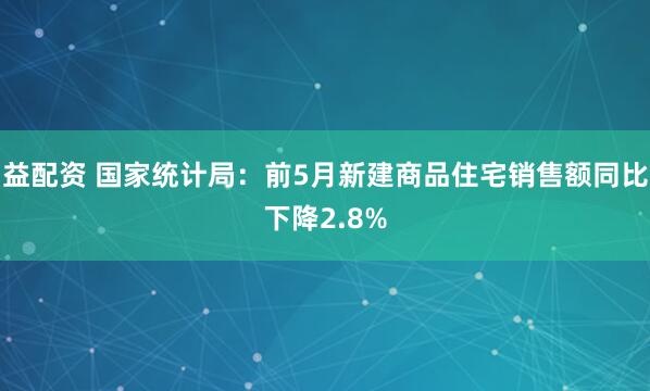 益配资 国家统计局：前5月新建商品住宅销售额同比下降2.8%