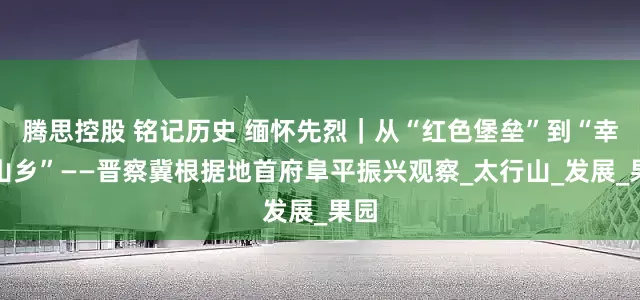 腾思控股 铭记历史 缅怀先烈｜从“红色堡垒”到“幸福山乡”——晋察冀根据地首府阜平振兴观察_太行山_发展_果园