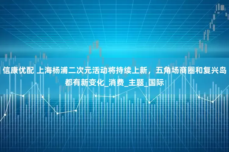 信康优配 上海杨浦二次元活动将持续上新，五角场商圈和复兴岛都有新变化_消费_主题_国际