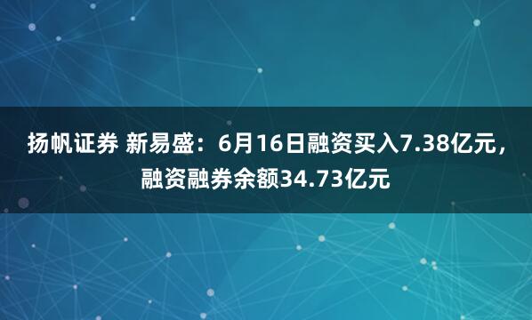 扬帆证券 新易盛：6月16日融资买入7.38亿元，融资融券余额34.73亿元