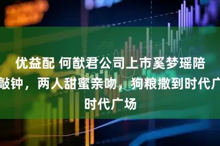 优益配 何猷君公司上市奚梦瑶陪着敲钟，两人甜蜜亲吻，狗粮撒到时代广场