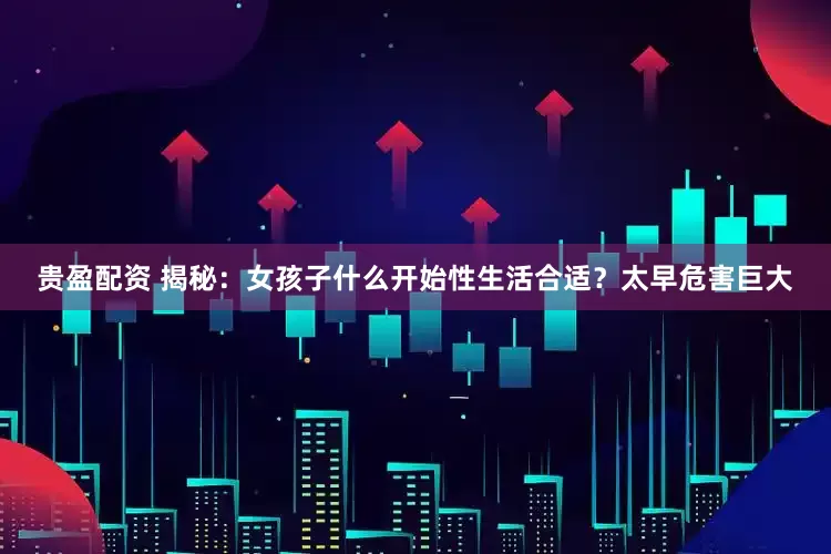 贵盈配资 揭秘：女孩子什么开始性生活合适？太早危害巨大