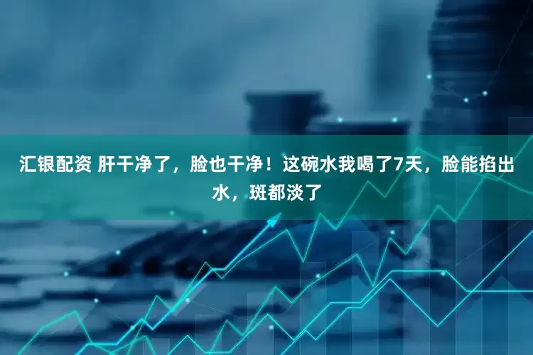 汇银配资 肝干净了，脸也干净！这碗水我喝了7天，脸能掐出水，斑都淡了