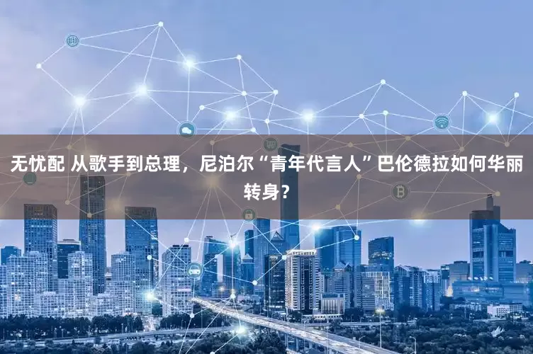 无忧配 从歌手到总理，尼泊尔“青年代言人”巴伦德拉如何华丽转身？