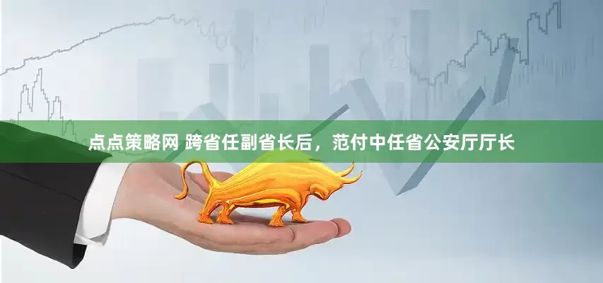 点点策略网 跨省任副省长后，范付中任省公安厅厅长